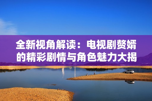 全新视角解读：电视剧赘婿的精彩剧情与角色魅力大揭秘