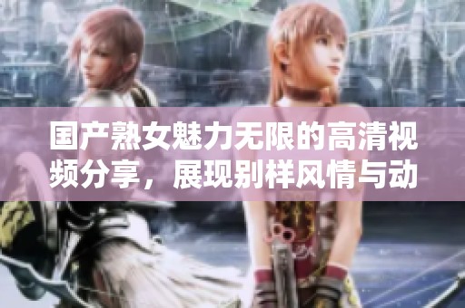 国产熟女魅力无限的高清视频分享，展现别样风情与动人瞬间