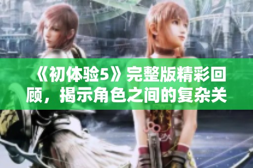 《初体验5》完整版精彩回顾，揭示角色之间的复杂关系与成长历程