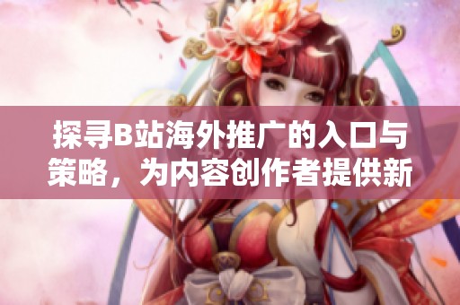 探寻B站海外推广的入口与策略，为内容创作者提供新机遇