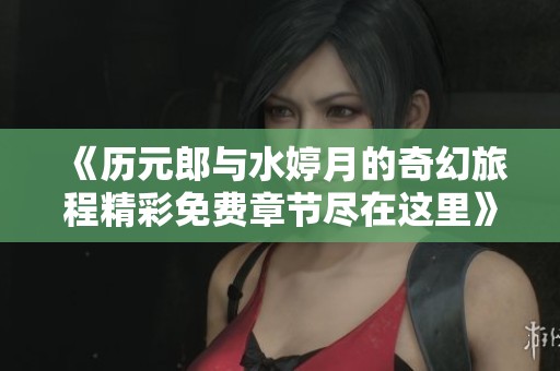 《历元郎与水婷月的奇幻旅程精彩免费章节尽在这里》