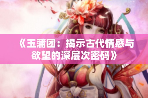 《玉蒲团：揭示古代情感与欲望的深层次密码》