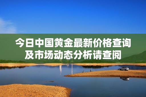 今日中国黄金最新价格查询及市场动态分析请查阅