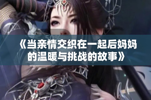 《当亲情交织在一起后妈妈的温暖与挑战的故事》