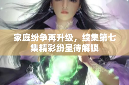家庭纷争再升级，续集第七集精彩纷呈待解锁