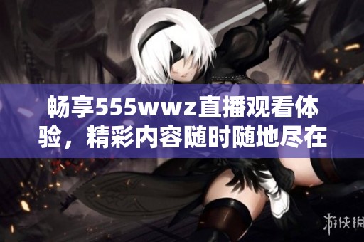 畅享555wwz直播观看体验，精彩内容随时随地尽在掌握