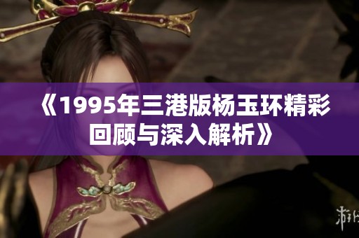 《1995年三港版杨玉环精彩回顾与深入解析》