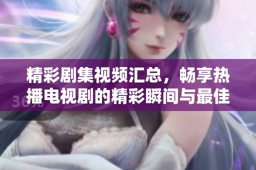 精彩剧集视频汇总，畅享热播电视剧的精彩瞬间与最佳片段合集