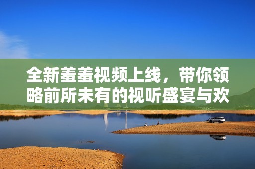 全新羞羞视频上线，带你领略前所未有的视听盛宴与欢乐体验