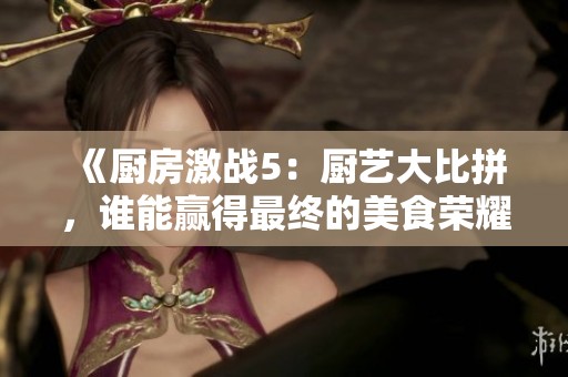 《厨房激战5：厨艺大比拼，谁能赢得最终的美食荣耀》