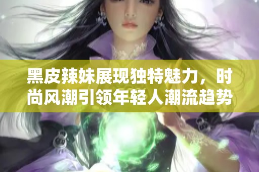 黑皮辣妹展现独特魅力，时尚风潮引领年轻人潮流趋势