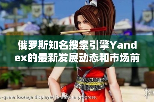 俄罗斯知名搜索引擎Yandex的最新发展动态和市场前景分析