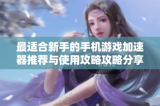 最适合新手的手机游戏加速器推荐与使用攻略攻略分享
