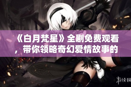 《白月梵星》全剧免费观看，带你领略奇幻爱情故事的魅力与感动