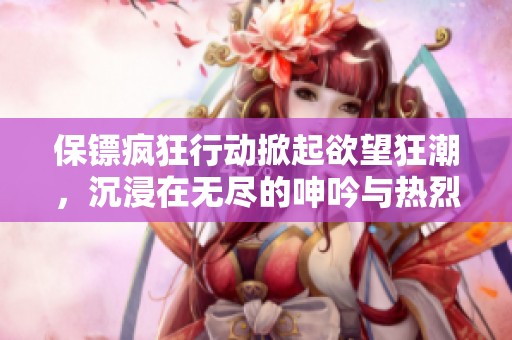 保镖疯狂行动掀起欲望狂潮，沉浸在无尽的呻吟与热烈的体验中