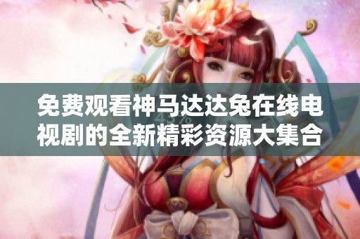 免费观看神马达达兔在线电视剧的全新精彩资源大集合