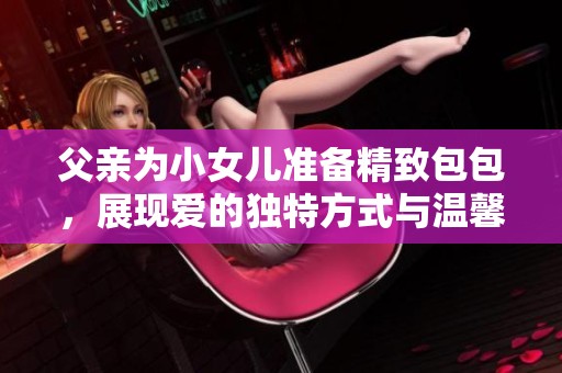 父亲为小女儿准备精致包包，展现爱的独特方式与温馨情感