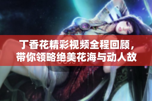 丁香花精彩视频全程回顾，带你领略绝美花海与动人故事