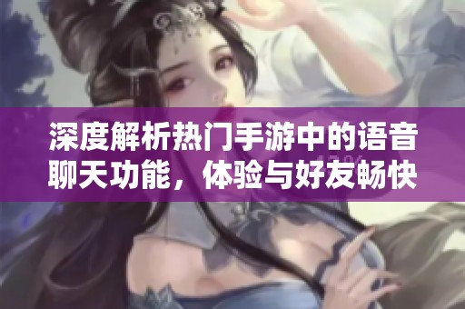 深度解析热门手游中的语音聊天功能，体验与好友畅快互动的乐趣
