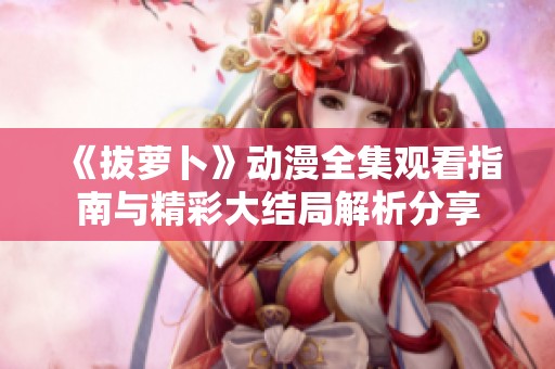 《拔萝卜》动漫全集观看指南与精彩大结局解析分享