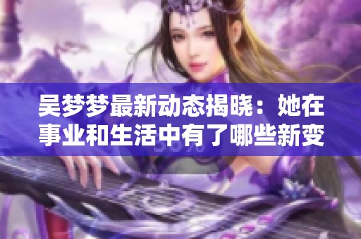 吴梦梦最新动态揭晓：她在事业和生活中有了哪些新变化与突破