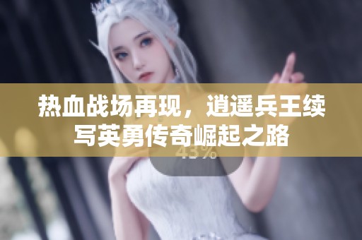热血战场再现，逍遥兵王续写英勇传奇崛起之路