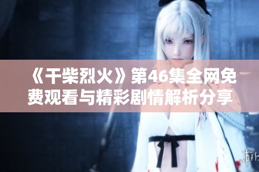 《干柴烈火》第46集全网免费观看与精彩剧情解析分享
