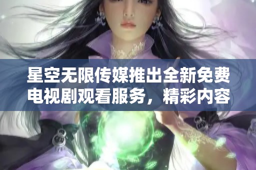 星空无限传媒推出全新免费电视剧观看服务，精彩内容不容错过