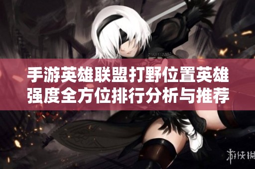 手游英雄联盟打野位置英雄强度全方位排行分析与推荐