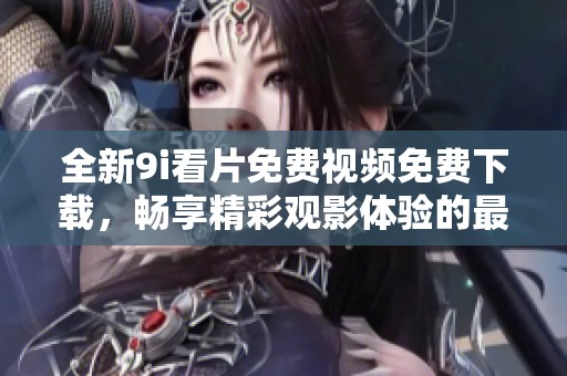全新9i看片免费视频免费下载，畅享精彩观影体验的最佳选择
