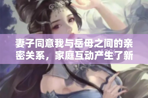 妻子同意我与岳母之间的亲密关系，家庭互动产生了新变化