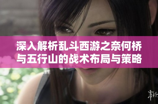 深入解析乱斗西游之奈何桥与五行山的战术布局与策略技巧