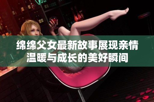 绵绵父女最新故事展现亲情温暖与成长的美好瞬间