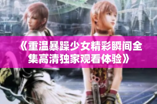《重温暴躁少女精彩瞬间全集高清独家观看体验》