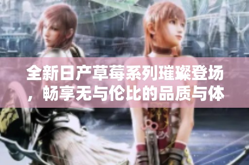 全新日产草莓系列璀璨登场，畅享无与伦比的品质与体验