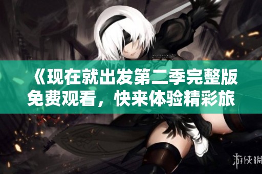 《现在就出发第二季完整版免费观看，快来体验精彩旅程》