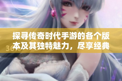 探寻传奇时代手游的各个版本及其独特魅力，尽享经典回忆
