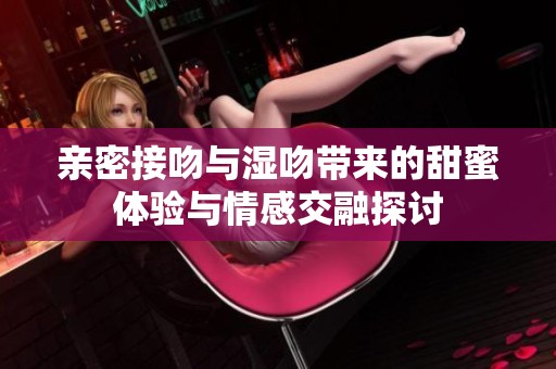 亲密接吻与湿吻带来的甜蜜体验与情感交融探讨