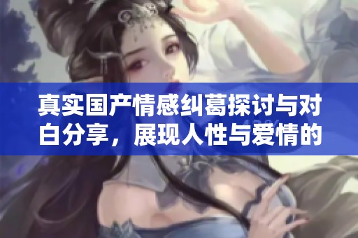 真实国产情感纠葛探讨与对白分享，展现人性与爱情的真实面貌