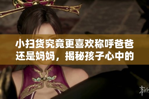 小扫货究竟更喜欢称呼爸爸还是妈妈，揭秘孩子心中的亲情选择
