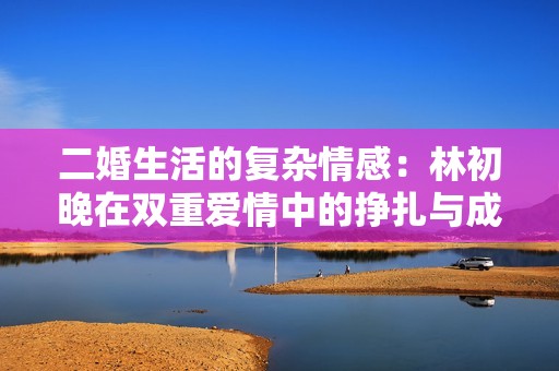 二婚生活的复杂情感：林初晚在双重爱情中的挣扎与成长