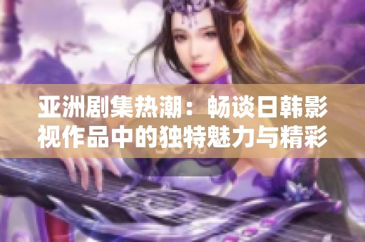亚洲剧集热潮：畅谈日韩影视作品中的独特魅力与精彩情节