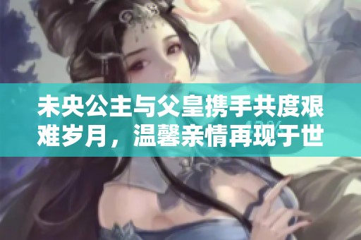 未央公主与父皇携手共度艰难岁月，温馨亲情再现于世间