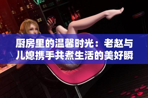 厨房里的温馨时光：老赵与儿媳携手共煮生活的美好瞬间