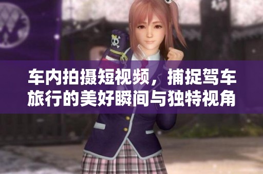 车内拍摄短视频，捕捉驾车旅行的美好瞬间与独特视角