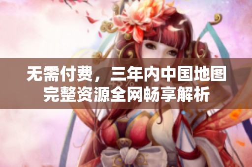 无需付费，三年内中国地图完整资源全网畅享解析