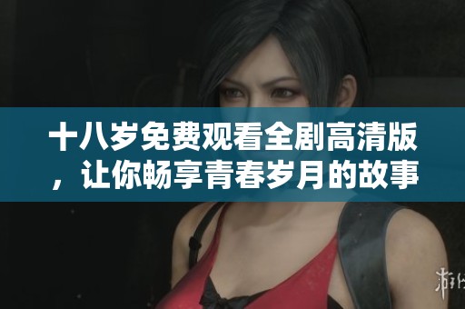 十八岁免费观看全剧高清版，让你畅享青春岁月的故事与情感