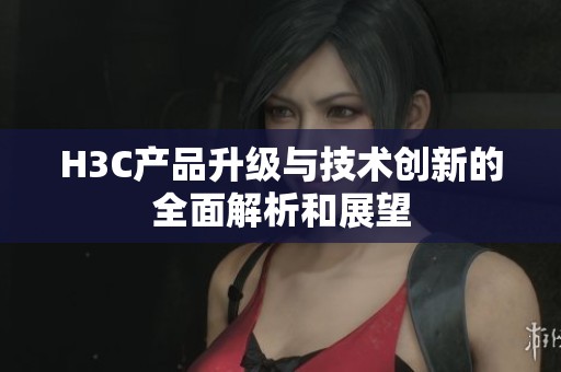 H3C产品升级与技术创新的全面解析和展望