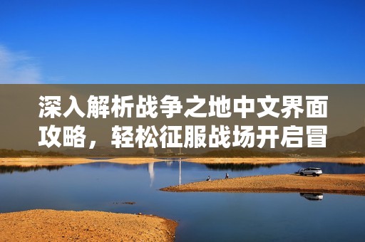 深入解析战争之地中文界面攻略，轻松征服战场开启冒险之旅