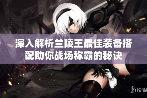 深入解析兰陵王最佳装备搭配助你战场称霸的秘诀